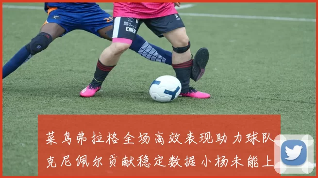 菜鸟弗拉格全场高效表现助力球队克尼佩尔贡献稳定数据小杨未能上场比赛