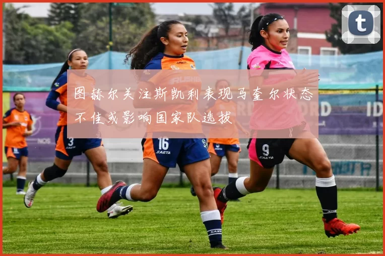 图赫尔关注斯凯利表现马奎尔状态不佳或影响国家队选拔
