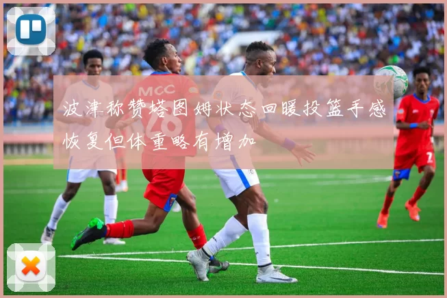 波津称赞塔图姆状态回暖投篮手感恢复但体重略有增加