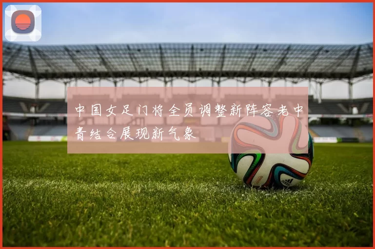 中国女足门将全员调整新阵容老中青结合展现新气象