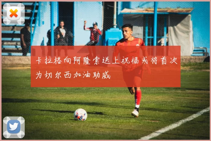 卡拉格向阿隆索送上祝福或将首次为切尔西加油助威