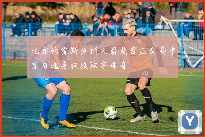 比尔西蒙斯分析火箭是否应交易申京与选秀权换取字母哥