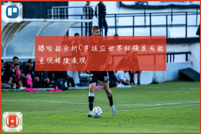 滕哈赫分析C罗适应世界杯强度或能重现辉煌表现