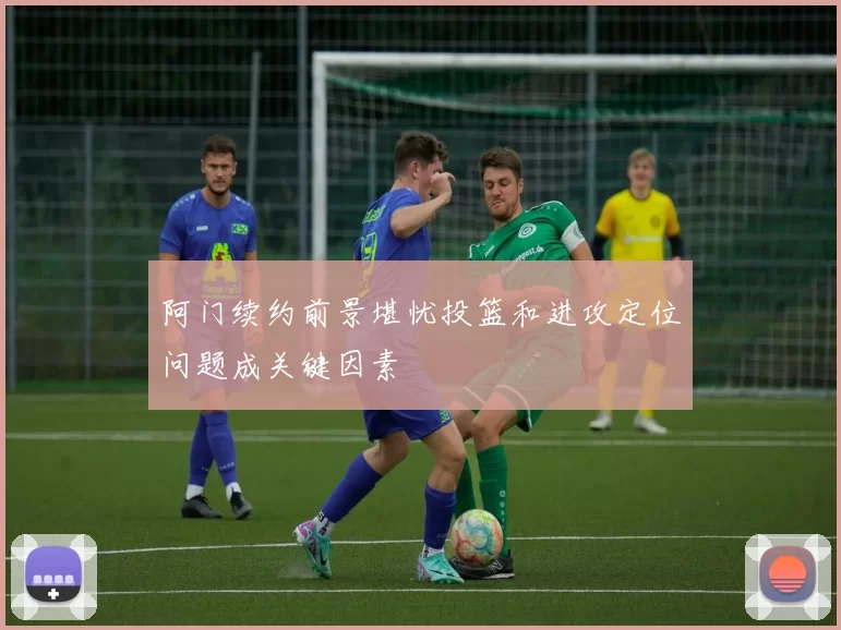 阿门续约前景堪忧投篮和进攻定位问题成关键因素