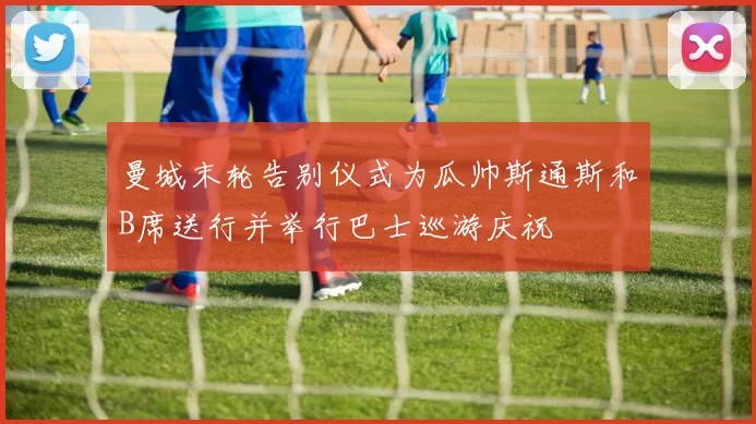 曼城末轮告别仪式为瓜帅斯通斯和B席送行并举行巴士巡游庆祝