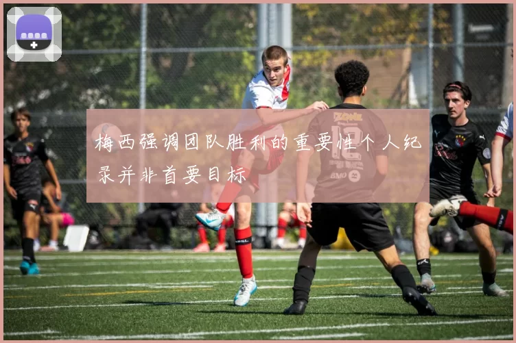 梅西强调团队胜利的重要性个人纪录并非首要目标