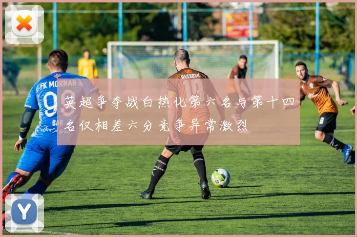 英超争夺战白热化第六名与第十四名仅相差六分竞争异常激烈