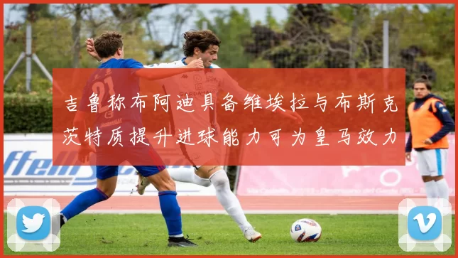 吉鲁称布阿迪具备维埃拉与布斯克茨特质提升进球能力可为皇马效力