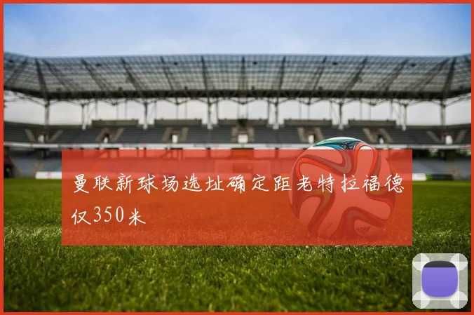 曼联新球场选址确定距老特拉福德仅350米