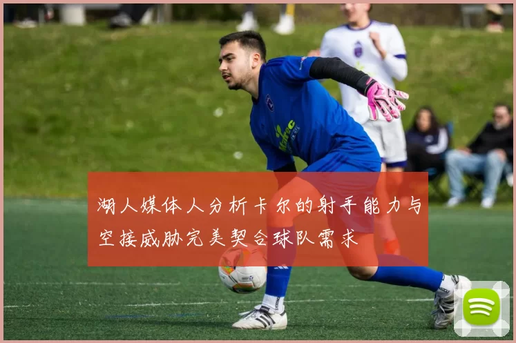 湖人媒体人分析卡尔的射手能力与空接威胁完美契合球队需求