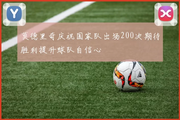 莫德里奇庆祝国家队出场200次期待胜利提升球队自信心