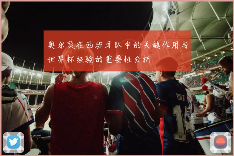 奥尔莫在西班牙队中的关键作用与世界杯经验的重要性分析